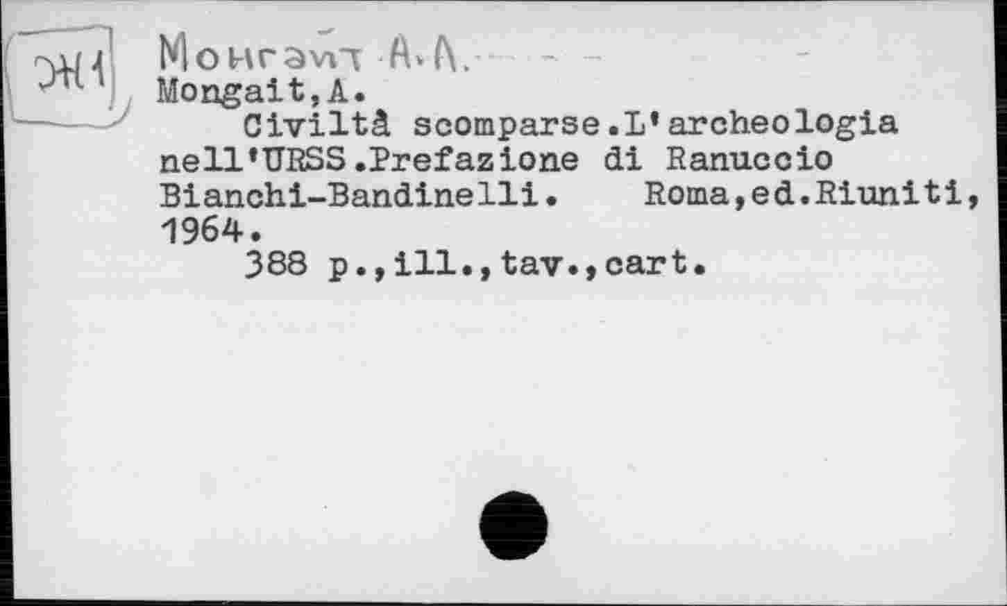 ﻿MoHravTT
Mongait,А.
Civiltâ scomparse.1*archeologia nell’URSS.Prefazione di Ranuccio Bianchi-Bandinelli.	Roma,ed.Riunitі
1964.
388 p., ill., tav.,cart.